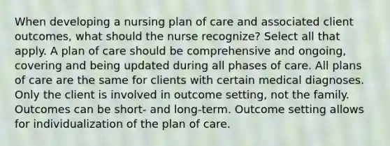 When developing a nursing plan of care and associated client outcomes, what should the nurse recognize? Select all that apply. A plan of care should be comprehensive and ongoing, covering and being updated during all phases of care. All plans of care are the same for clients with certain medical diagnoses. Only the client is involved in outcome setting, not the family. Outcomes can be short- and long-term. Outcome setting allows for individualization of the plan of care.