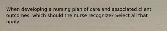 When developing a nursing plan of care and associated client outcomes, which should the nurse recognize? Select all that apply.