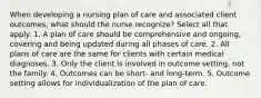 When developing a nursing plan of care and associated client outcomes, what should the nurse recognize? Select all that apply. 1. A plan of care should be comprehensive and ongoing, covering and being updated during all phases of care. 2. All plans of care are the same for clients with certain medical diagnoses. 3. Only the client is involved in outcome setting, not the family. 4. Outcomes can be short- and long-term. 5. Outcome setting allows for individualization of the plan of care.