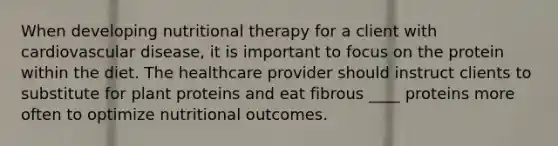 When developing nutritional therapy for a client with cardiovascular disease, it is important to focus on the protein within the diet. The healthcare provider should instruct clients to substitute for plant proteins and eat fibrous ____ proteins more often to optimize nutritional outcomes.