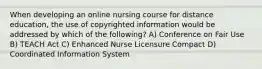 When developing an online nursing course for distance education, the use of copyrighted information would be addressed by which of the following? A) Conference on Fair Use B) TEACH Act C) Enhanced Nurse Licensure Compact D) Coordinated Information System