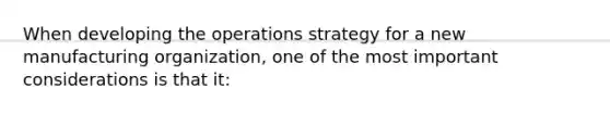 When developing the operations strategy for a new manufacturing organization, one of the most important considerations is that it: