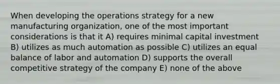 When developing the operations strategy for a new manufacturing organization, one of the most important considerations is that it A) requires minimal capital investment B) utilizes as much automation as possible C) utilizes an equal balance of labor and automation D) supports the overall competitive strategy of the company E) none of the above