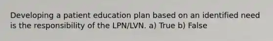 Developing a patient education plan based on an identified need is the responsibility of the LPN/LVN. a) True b) False