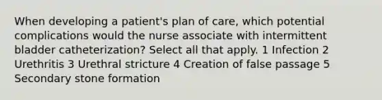 When developing a patient's plan of care, which potential complications would the nurse associate with intermittent bladder catheterization? Select all that apply. 1 Infection 2 Urethritis 3 Urethral stricture 4 Creation of false passage 5 Secondary stone formation