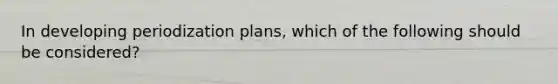 In developing periodization plans, which of the following should be considered?