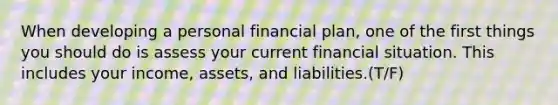 When developing a personal financial plan, one of the first things you should do is assess your current financial situation. This includes your income, assets, and liabilities.(T/F)