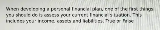 When developing a personal financial plan, one of the first things you should do is assess your current financial situation. This includes your income, assets and liabilities. True or False