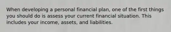 When developing a personal financial plan, one of the first things you should do is assess your current financial situation. This includes your income, assets, and liabilities.