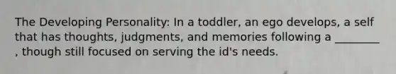 The Developing Personality: In a toddler, an ego develops, a self that has thoughts, judgments, and memories following a ________ , though still focused on serving the id's needs.