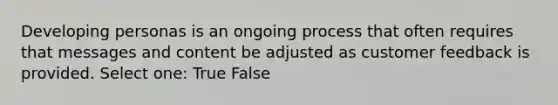 Developing personas is an ongoing process that often requires that messages and content be adjusted as customer feedback is provided.​ Select one: True False