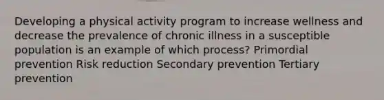 Developing a physical activity program to increase wellness and decrease the prevalence of chronic illness in a susceptible population is an example of which process? Primordial prevention Risk reduction Secondary prevention Tertiary prevention