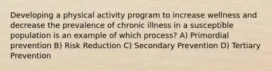 Developing a physical activity program to increase wellness and decrease the prevalence of chronic illness in a susceptible population is an example of which process? A) Primordial prevention B) Risk Reduction C) Secondary Prevention D) Tertiary Prevention