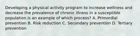 Developing a physical activity program to increase wellness and decrease the prevalence of chronic illness in a susceptible population is an example of which process? A. Primordial prevention B. Risk reduction C. Secondary prevention D. Tertiary prevention