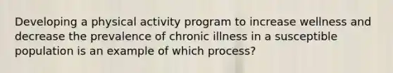 Developing a physical activity program to increase wellness and decrease the prevalence of chronic illness in a susceptible population is an example of which process?