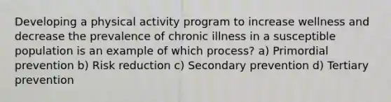 Developing a physical activity program to increase wellness and decrease the prevalence of chronic illness in a susceptible population is an example of which process? a) Primordial prevention b) Risk reduction c) Secondary prevention d) Tertiary prevention