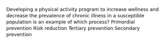 Developing a physical activity program to increase wellness and decrease the prevalence of chronic illness in a susceptible population is an example of which process? Primordial prevention Risk reduction Tertiary prevention Secondary prevention