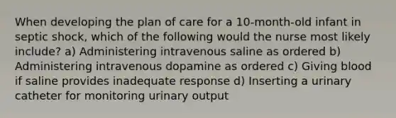 When developing the plan of care for a 10-month-old infant in septic shock, which of the following would the nurse most likely include? a) Administering intravenous saline as ordered b) Administering intravenous dopamine as ordered c) Giving blood if saline provides inadequate response d) Inserting a urinary catheter for monitoring urinary output