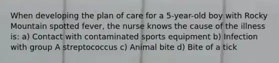 When developing the plan of care for a 5-year-old boy with Rocky Mountain spotted fever, the nurse knows the cause of the illness is: a) Contact with contaminated sports equipment b) Infection with group A streptococcus c) Animal bite d) Bite of a tick