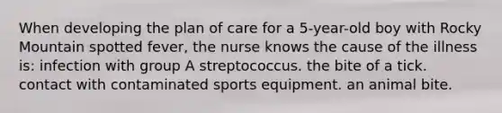 When developing the plan of care for a 5-year-old boy with Rocky Mountain spotted fever, the nurse knows the cause of the illness is: infection with group A streptococcus. the bite of a tick. contact with contaminated sports equipment. an animal bite.