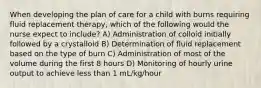 When developing the plan of care for a child with burns requiring fluid replacement therapy, which of the following would the nurse expect to include? A) Administration of colloid initially followed by a crystalloid B) Determination of fluid replacement based on the type of burn C) Administration of most of the volume during the first 8 hours D) Monitoring of hourly urine output to achieve less than 1 mL/kg/hour