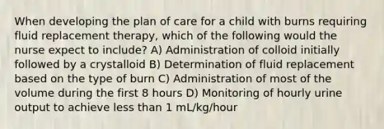 When developing the plan of care for a child with burns requiring fluid replacement therapy, which of the following would the nurse expect to include? A) Administration of colloid initially followed by a crystalloid B) Determination of fluid replacement based on the type of burn C) Administration of most of the volume during the first 8 hours D) Monitoring of hourly urine output to achieve less than 1 mL/kg/hour