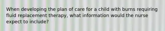 When developing the plan of care for a child with burns requiring fluid replacement therapy, what information would the nurse expect to include?