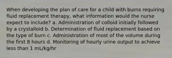 When developing the plan of care for a child with burns requiring fluid replacement therapy, what information would the nurse expect to include? a. Administration of colloid initially followed by a crystalloid b. Determination of fluid replacement based on the type of burn c. Administration of most of the volume during the first 8 hours d. Monitoring of hourly urine output to achieve <a href='https://www.questionai.com/knowledge/k7BtlYpAMX-less-than' class='anchor-knowledge'>less than</a> 1 mL/kg/hr