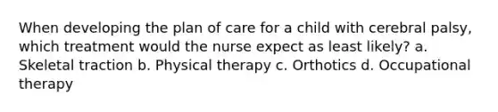 When developing the plan of care for a child with cerebral palsy, which treatment would the nurse expect as least likely? a. Skeletal traction b. Physical therapy c. Orthotics d. Occupational therapy