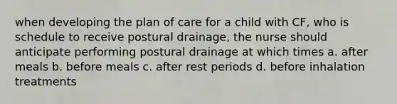 when developing the plan of care for a child with CF, who is schedule to receive postural drainage, the nurse should anticipate performing postural drainage at which times a. after meals b. before meals c. after rest periods d. before inhalation treatments