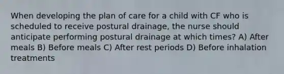 When developing the plan of care for a child with CF who is scheduled to receive postural drainage, the nurse should anticipate performing postural drainage at which times? A) After meals B) Before meals C) After rest periods D) Before inhalation treatments