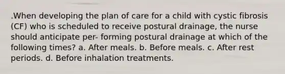 .When developing the plan of care for a child with cystic fibrosis (CF) who is scheduled to receive postural drainage, the nurse should anticipate per- forming postural drainage at which of the following times? a. After meals. b. Before meals. c. After rest periods. d. Before inhalation treatments.