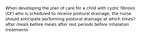 When developing the plan of care for a child with cystic fibrosis (CF) who is scheduled to receive postural drainage, the nurse should anticipate performing postural drainage at which times? after meals before meals after rest periods before inhalation treatments