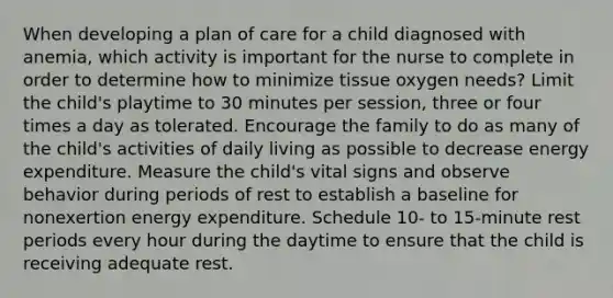 When developing a plan of care for a child diagnosed with anemia, which activity is important for the nurse to complete in order to determine how to minimize tissue oxygen needs? Limit the child's playtime to 30 minutes per session, three or four times a day as tolerated. Encourage the family to do as many of the child's activities of daily living as possible to decrease energy expenditure. Measure the child's vital signs and observe behavior during periods of rest to establish a baseline for nonexertion energy expenditure. Schedule 10- to 15-minute rest periods every hour during the daytime to ensure that the child is receiving adequate rest.