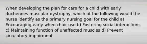 When developing the plan for care for a child with early duchennes muscular dystrophy, which of the following would the nurse identify as the primary nursing goal for the child a) Encouraging early wheelchair use b) Fostering social interactions c) Maintaining function of unaffected muscles d) Prevent circulatory impairment