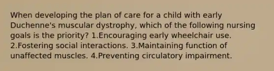 When developing the plan of care for a child with early Duchenne's muscular dystrophy, which of the following nursing goals is the priority? 1.Encouraging early wheelchair use. 2.Fostering social interactions. 3.Maintaining function of unaffected muscles. 4.Preventing circulatory impairment.