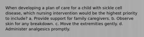 When developing a plan of care for a child with sickle cell disease, which nursing intervention would be the highest priority to include? a. Provide support for family caregivers. b. Observe skin for any breakdown. c. Move the extremities gently. d. Administer analgesics promptly.