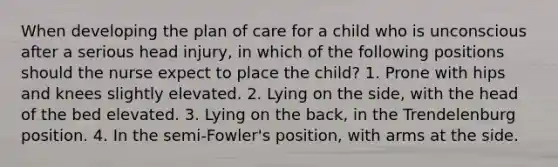 When developing the plan of care for a child who is unconscious after a serious head injury, in which of the following positions should the nurse expect to place the child? 1. Prone with hips and knees slightly elevated. 2. Lying on the side, with the head of the bed elevated. 3. Lying on the back, in the Trendelenburg position. 4. In the semi-Fowler's position, with arms at the side.