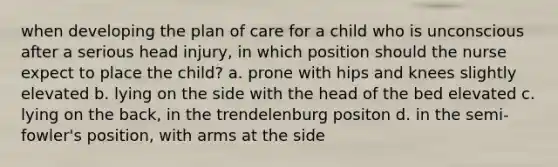 when developing the plan of care for a child who is unconscious after a serious head injury, in which position should the nurse expect to place the child? a. prone with hips and knees slightly elevated b. lying on the side with the head of the bed elevated c. lying on the back, in the trendelenburg positon d. in the semi-fowler's position, with arms at the side