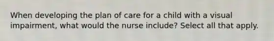 When developing the plan of care for a child with a visual impairment, what would the nurse include? Select all that apply.