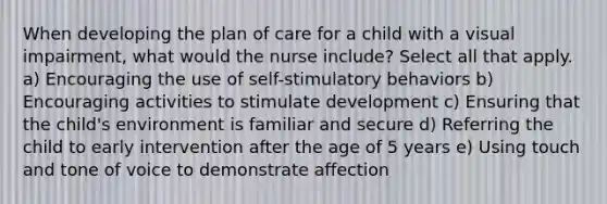 When developing the plan of care for a child with a visual impairment, what would the nurse include? Select all that apply. a) Encouraging the use of self-stimulatory behaviors b) Encouraging activities to stimulate development c) Ensuring that the child's environment is familiar and secure d) Referring the child to early intervention after the age of 5 years e) Using touch and tone of voice to demonstrate affection