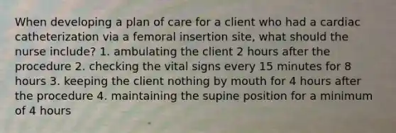 When developing a plan of care for a client who had a cardiac catheterization via a femoral insertion site, what should the nurse include? 1. ambulating the client 2 hours after the procedure 2. checking the vital signs every 15 minutes for 8 hours 3. keeping the client nothing by mouth for 4 hours after the procedure 4. maintaining the supine position for a minimum of 4 hours