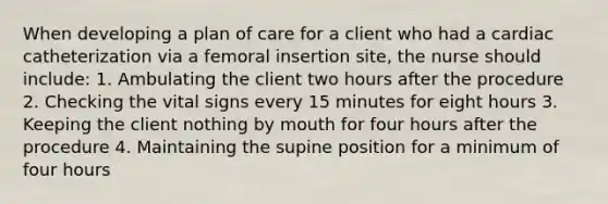 When developing a plan of care for a client who had a cardiac catheterization via a femoral insertion site, the nurse should include: 1. Ambulating the client two hours after the procedure 2. Checking the vital signs every 15 minutes for eight hours 3. Keeping the client nothing by mouth for four hours after the procedure 4. Maintaining the supine position for a minimum of four hours