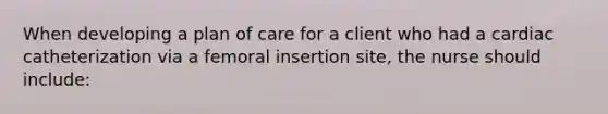 When developing a plan of care for a client who had a cardiac catheterization via a femoral insertion site, the nurse should include: