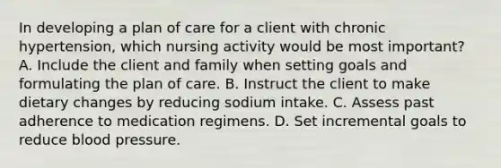 In developing a plan of care for a client with chronic hypertension, which nursing activity would be most important? A. Include the client and family when setting goals and formulating the plan of care. B. Instruct the client to make dietary changes by reducing sodium intake. C. Assess past adherence to medication regimens. D. Set incremental goals to reduce blood pressure.