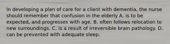 In developing a plan of care for a client with dementia, the nurse should remember that confusion in the elderly A. is to be expected, and progresses with age. B. often follows relocation to new surroundings. C. is a result of irreversible brain pathology. D. can be prevented with adequate sleep.