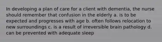 In developing a plan of care for a client with dementia, the nurse should remember that confusion in the elderly a. is to be expected and progresses with age b. often follows relocation to new surroundings c. is a result of irreversible brain pathology d. can be prevented with adequate sleep