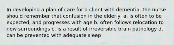 In developing a plan of care for a client with dementia, the nurse should remember that confusion in the elderly: a. is often to be expected, and progresses with age b. often follows relocation to new surroundings c. is a result of irreversible brain pathology d. can be prevented with adequate sleep