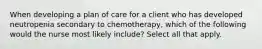 When developing a plan of care for a client who has developed neutropenia secondary to chemotherapy, which of the following would the nurse most likely include? Select all that apply.