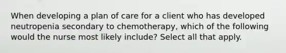 When developing a plan of care for a client who has developed neutropenia secondary to chemotherapy, which of the following would the nurse most likely include? Select all that apply.